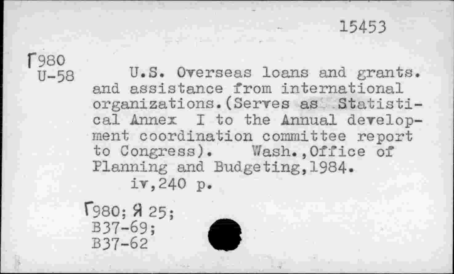 ﻿15453
f980
U-58
U.S. Overseas loans and grants, and assistance from international organizations.(Serves as Statistical Annex I to the Annual development coordination committee report to Congress). Wash.»Office of Planning and Budgeting,1984.
iv,240 p.
F980; fl 25;
B37-69;
B37-62